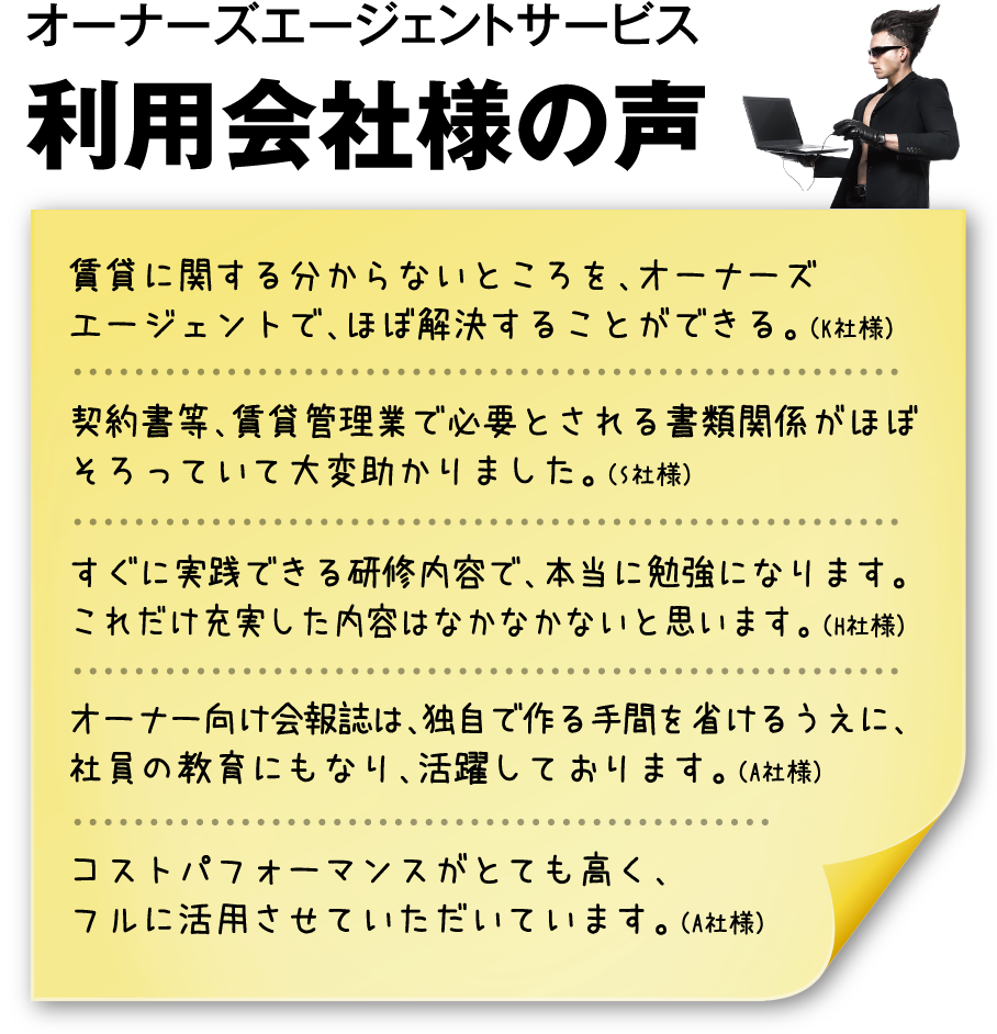 オーナーズエージェントサービス 利用会社様の声 賃貸に関する分からないところを、オーナーズエージェントで、ほぼ解決することができる。（K社様） 契約書等、賃貸管理業で必要とされる書類関係がほぼそろっていて大変助かりました。（S社様） すぐに実践できる研修内容で、本当に勉強になります。これだけ充実した内容はなかなかないと思います。（H社様） オーナー向け会報誌は、独自で作る手間を省けるうえに、社員の教育にもなり、活躍しております。（A社様） コストパフォーマンスがとても高く、フルに活用させていただいています。（A社様）
