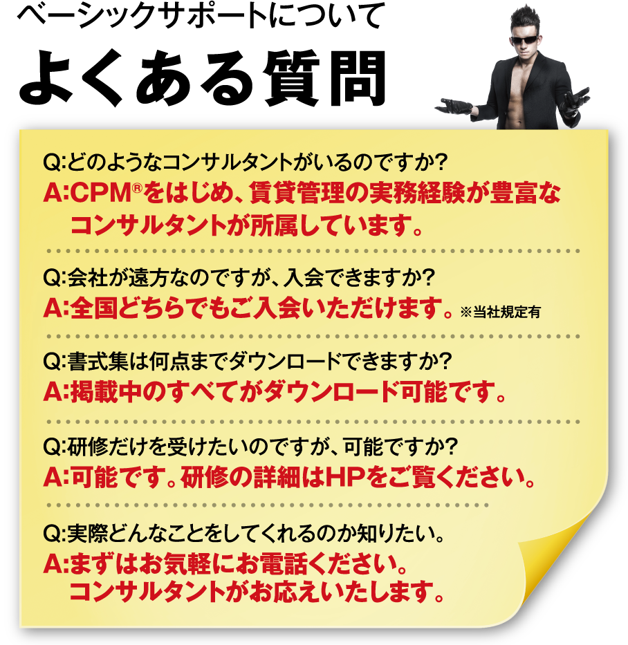 ベーシックサポートについてよくある質問 Q：どのようなコンサルタントがいるのですか？A：CPM®をはじめ、賃貸管理の実務経験が豊富なコンサルタントが所属しています。Q：会社が遠方なのですが、入会できますか？A：全国どちらでもご入会いただけます。※当社規定有 Q：書式集は何点までダウンロードできますか？A：掲載中のすべてがダウンロード可能です。Q：研修だけを受けたいのですが、可能ですか？A：可能です。研修の詳細はHPをご覧ください。Q:実際どんなことをしてくれるのか知りたい。A:まずはお気軽にお電話ください。コンサルタントがお応えいたします。